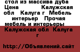  стол из массива дуба › Цена ­ 6 000 - Калужская обл., Калуга г. Мебель, интерьер » Прочая мебель и интерьеры   . Калужская обл.,Калуга г.